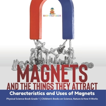 Magnets and the Things They Attract: Characteristics and Uses of Magnets Physical Science Book Grade 1 Children's Books on Science, Nature & How It Wo