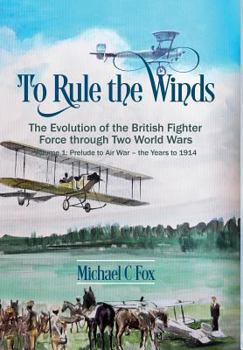To Rule the Winds, Volume 1: The Evolution of the British Fighter Force Through Two World Wars: Prelude to Air War - The Years to 1914 - Book #1 of the To Rule the Winds