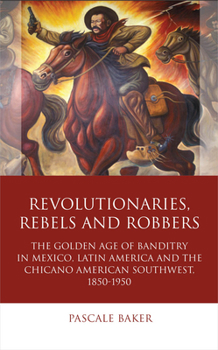Revolutionaries, Rebels and Robbers: The Golden Age of Banditry in Mexico, Latin America and the Chicano American Southwest, 1850-1950 - Book  of the Iberian and Latin American Studies