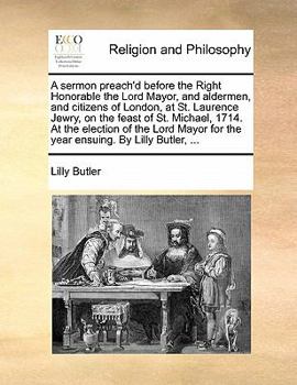 A sermon preach'd before the Right Honorable the Lord Mayor, and aldermen, and citizens of London, at St. Laurence Jewry, on the feast of St. Michael, ... for the year ensuing. By Lilly Butler, ...
