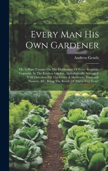 Hardcover Every Man His Own Gardener: Or, A Plain Treatise On The Cultivation Of Every Requisite Vegetable In The Kitchen Garden, Alphabetically Arranged. W Book