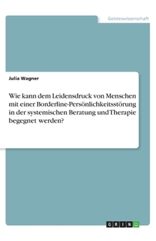 Wie kann dem Leidensdruck von Menschen mit einer Borderline-Persönlichkeitsstörung in der systemischen Beratung und Therapie begegnet werden? (German Edition)