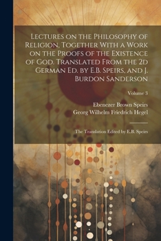 Lectures on the Philosophy of Religion, Together With a Work on the Proofs of the Existence of God. Translated From the 2d German Ed. by E.B. Speirs, ... Translation Edited by E.B. Speirs; Volume 3