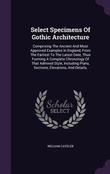 Hardcover Select Specimens Of Gothic Architecture: Comprising The Ancient And Most Approved Examples In England, From The Earliest To The Latest Date, Thus Form Book