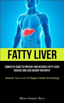 Fatty Liver: Complete Guide To Prevent And Reverse Fatty Liver Disease And Lose Weight Instantly (Detoxify Your Liver To Regain Hea