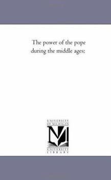 The Power of the Pope During the Middle Ages: Or, an Historical Inquiry Into the Origin of the Temporal Power of the Holy See and the Constitutional Laws of the Middle Ages Relating to the Deposition 