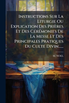 Instructions Sur La Liturgie Ou Explication Des Prieres Et Des Ceremonies de La Messe Et Des Principales Pratiques Du Culte Divin......