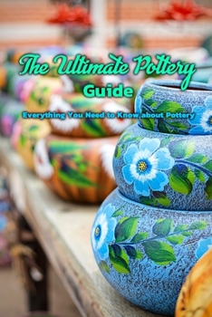 The Ultimate Pottery Guide: Everything You Need to Know about Pottery: Book about Pottery