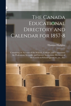 The Canada Educational Directory and Calendar for 1857-8 [microform]: Containing an Account of the Schools, Colleges, and Universities; the ... of the Courts on School Questions, Etc., Etc.