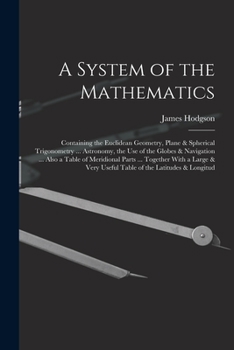 Paperback A System of the Mathematics: Containing the Euclidean Geometry, Plane & Spherical Trigonometry ... Astronomy, the Use of the Globes & Navigation .. Book