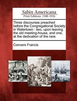 Paperback Three Discourses Preached Before the Congregational Society in Watertown: Two, Upon Leaving the Old Meeting-House, and One, at the Dedication of the N Book