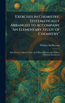 Exercises in Chemistry, Systematically Arranged to Accompany "An Elementary Study of Chemistry": Introductory College Course, by William Pherson and William Edwards Henderson