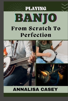 Playing Banjo from Scratch to Perfection: Master The Melodies, A Manual To Playing Banjo, Starting From Scratch To Achieving Perfection And Strumming