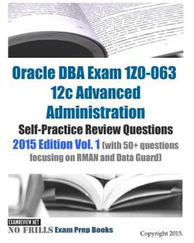 Oracle DBA Exam 1Z0-063 12c Advanced Administration Self-Practice Review Questions: 2015 Edition Vol. 1 (with 50+ questions focusing on RMAN and Data Guard)