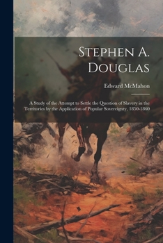 Stephen A. Douglas: A Study of the Attempt to Settle the Question of Slavery in the Territories by the Application of Popular Sovereignty, 1850-1860