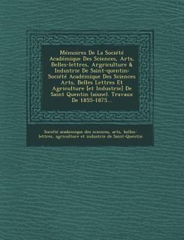 M�moires de la Soci�t� Acad�mique Des Sciences, Arts, Belles-Lettres, Argriculture & Industrie de Saint-Quentin: Soci�t� Acad�mique Des Sciences Arts, Belles Lettres Et Agriculture [et Industrie] de S
