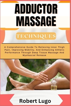 ADDUCTOR MASSAGE TECHNIQUES: A Comprehensive Guide To Relieving Inner Thigh Pain, Improving Mobility, And Enhancing Athletic Performance Through Deep Tissue Massage And Myofascial Release