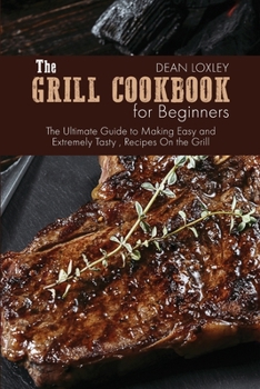 The Grill Cookbook For Beginners: The Ultimate Guide to Making Easy and Extremely Tasty, Recipes On the Grill