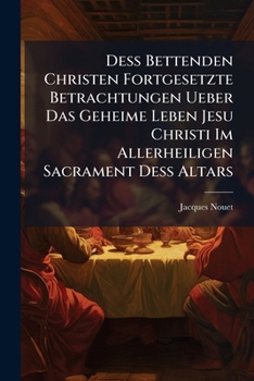 Deß Bettenden Christen Fortgesetzte Betrachtungen Ueber Das Geheime Leben Jesu Christi Im Allerheiligen Sacrament Deß Altars: Auf Alle Donnerstäg Deß Gantzen Jahrs...