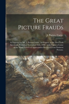 The Great Picture Frauds: as Exposed by Mr. J. Purves Carter, Art Expert, in the New York American, Published November 16th, 1908: With Copies of Some ... Appreciation Received From Eminent Persons.