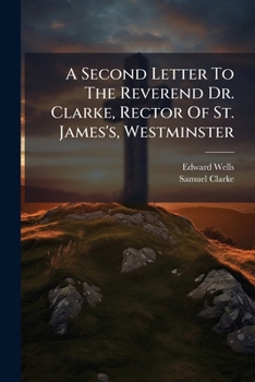 A second letter to the Reverend Dr. Clarke, ... being an answer to the close of his reply to Mr. Nelson: together with part of two letters from Mr. ... added, a postscript, ... By Edward Wells, ...