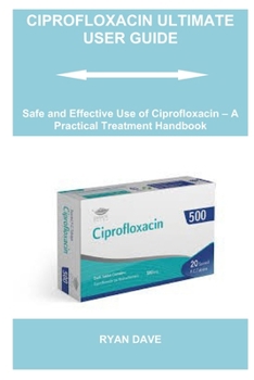 CIPROFLOXACIN ULTIMATE USER GUIDE: Safe and Effective Use of Ciprofloxacin – A Practical Treatment Handbook