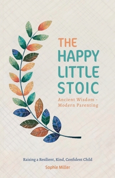 The Happy Little Stoic: Ancient Wisdom - Modern Parenting. Raising a Resilient, Kind, Confident Child