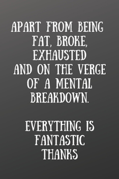 Apart from Being Fat, Broke, Exhausted and on the Verge of a Mental Breakdown. Everything Is : Front Cover Quotation Journal for Men & Women Who Want to Be Inspired Every Day, to Note down All Your Th