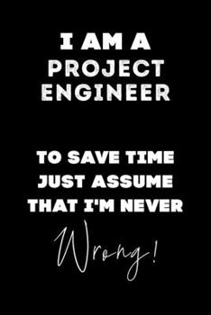 I Am A Project Engineer To Save Time Just Assume That I'm Never Wrong!: Lined Job Journal, 120 Pages, 6x9, Soft Cover, Matte Finish, Funny Job Notebook, Funny Gift