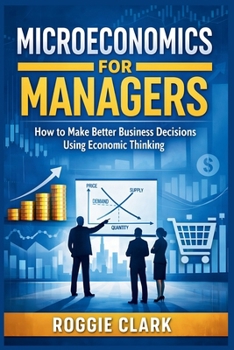 Microeconomics for Managers: How to Make Better Business Decisions Using Economic Thinking