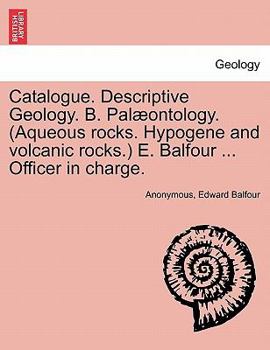 Catalogue. Descriptive Geology. B. Palæontology. (Aqueous rocks. Hypogene and volcanic rocks.) E. Balfour ... Officer in charge.