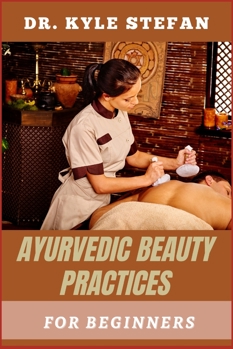 AYURVEDIC BEAUTY PRACTICES FOR BEGINNERS: Timeless Skincare, Herbal Remedies, Wellness Rituals, Natural Hair Care, And Holistic Self-Care Secrets For Novices