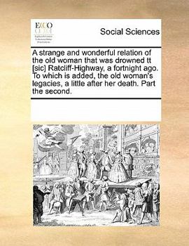 A strange and wonderful relation of the old woman that was drowned tt [sic] Ratcliff-Highway, a fortnight ago. To which is added, the old woman's legacies, a little after her death. Part the second.