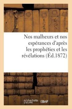 Nos malheurs et nos espérances d'après les prophéties et les révélations (Éd.1872) (Philosophie)