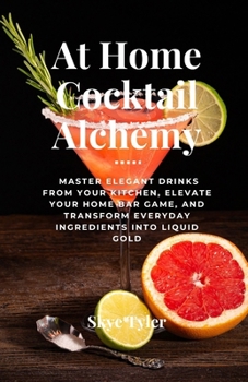 At Home Cocktail Alchemy: Master Elegant Drinks from Your Kitchen, Elevate Your Home Bar Game, and Transform Everyday Ingredients into Liquid Gold
