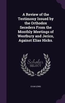 A Review of the Testimony Issued by the Orthodox Seceders from the Monthly Meetings of Westbury and Jerico, Against Elias Hicks. ...