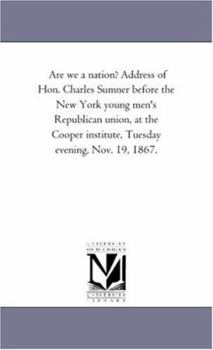 Are We a Nation? Address of Hon. Charles Sumner Before the New York Young Men's Republican Union, at the Cooper Institute, Tuesday Evening, Nov. 19, 1867