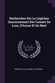 Recherches Sur Le L�gitime Gouvernement Des Comt�s de Looz, D'Horne Et de Nyel