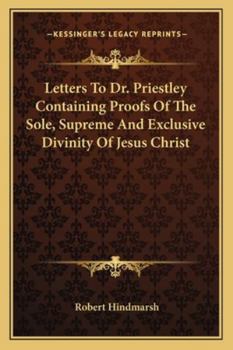 Letters to Dr. Priestley: Containing Proofs of the Sole, Supreme, and Exclusive Divinity of Jesus Christ, Whom the Scriptures Declare to Be the Only God of Heaven and Earth; And of the Divine Mission 