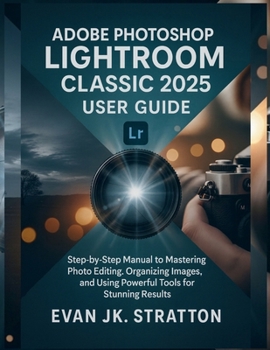 Adobe Photoshop Lightroom Classic 2025 User Guide: Step-by-Step Manual to Mastering Photo Editing, Organizing Images, and Using Powerful Tools for Stunning Results