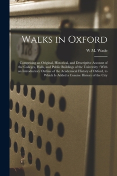 Walks in Oxford: Comprising an Original, Historical, and Descriptive Account of the Colleges, Halls, and Public Buildings of the University: With an ... Which Is Added a Concise History of the City