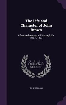 Hardcover The Life and Character of John Brown: A Sermon Preached at Pittsburgh, Pa. Dec. 4, 1859 Book