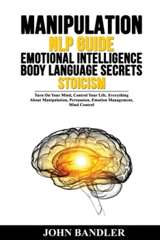 Manipulation - Nlp Guide - Emotional Intelligence - Body Language Secrets - Stoicism: Turn On Your Mind, Control Your Life. Everything About Manipulation, Persuasion, Emotion Management, Mind Control