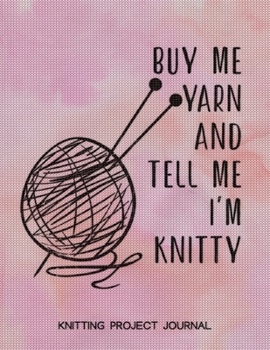 Buy Me Yarn and Tell Me I'm Knitty Knitting Project Journal: Knitting Project Planner, Knitter Organizer for Your Projects