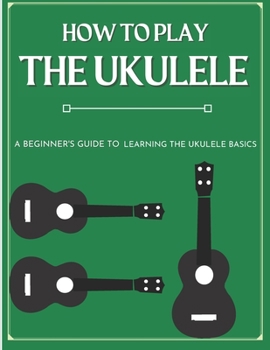 How To Play The Ukulele : A Beginner's Guide To Learning The Ukulele Basics