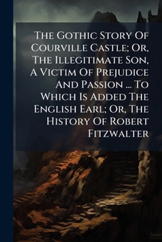The Gothic Story Of Courville Castle; Or, The Illegitimate Son, A Victim Of Prejudice And Passion ... To Which Is Added The English Earl; Or, The Hist