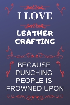 I Love Leather Crafting Because Punching People Is Frowned Upon: Perfect Leather Crafting Gag Gift | Blank Lined Notebook Journal | 120 Pages 6 x 9 Format | Office Humour and Banter
