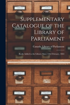 Supplementary Catalogue of the Library of Parliament [microform]: Books Added to the Library Since 12th February, 1864