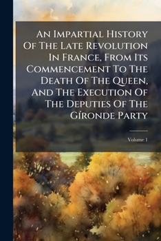An Impartial History Of The Late Revolution In France, From Its Commencement To The Death Of The Queen, And The Execution Of The Deputies Of The Gíronde Party, Volume 1