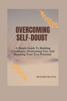 OVERCOMING SELF-DOUBT: A SIMPLE GUIDE TO BUILDING CONFIDENCE, OVERCOMING FEAR AND REACHING YOUR TRUE POTENTIAL